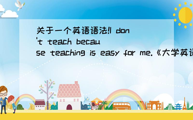 关于一个英语语法!I don't teach because teaching is easy for me.《大学英语