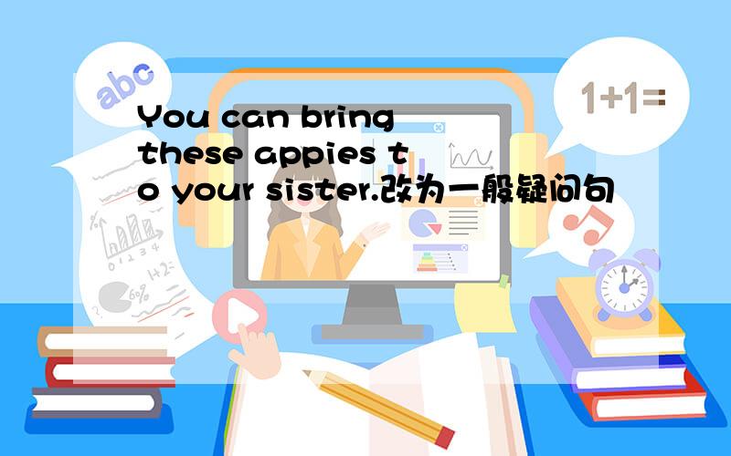 You can bring these appies to your sister.改为一般疑问句