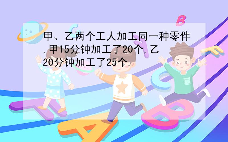 甲、乙两个工人加工同一种零件,甲15分钟加工了20个,乙20分钟加工了25个.