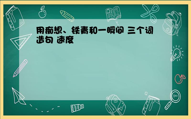 用痴想、铁青和一瞬间 三个词造句 速度