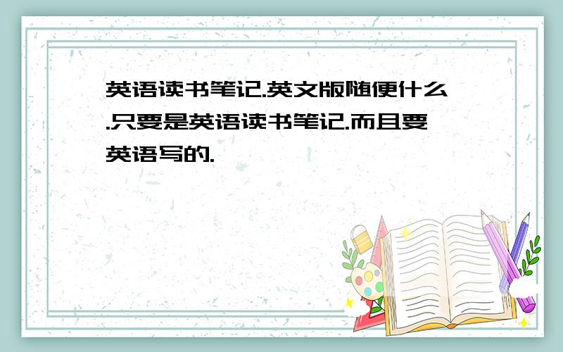 英语读书笔记.英文版随便什么.只要是英语读书笔记.而且要英语写的.