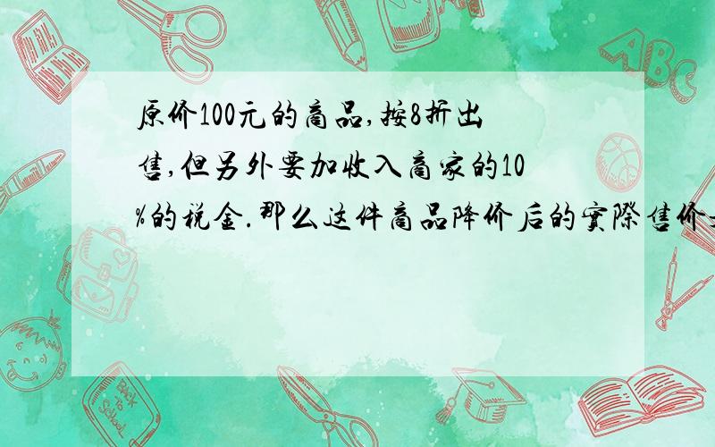 原价100元的商品,按8折出售,但另外要加收入商家的10%的税金.那么这件商品降价后的实际售价是多少元?