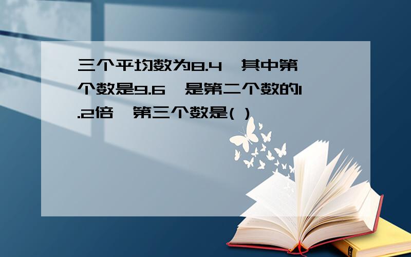 三个平均数为8.4,其中第一个数是9.6,是第二个数的1.2倍,第三个数是( )