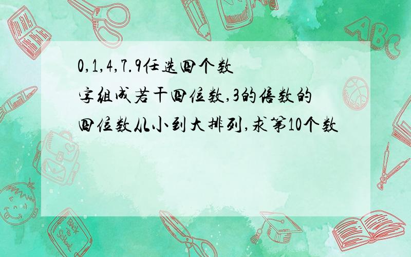 0,1,4,7.9任选四个数字组成若干四位数,3的倍数的四位数从小到大排列,求第10个数