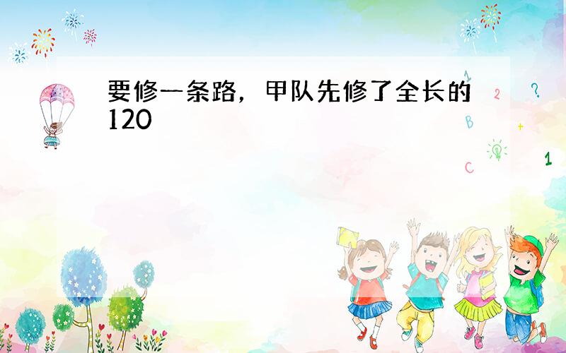 要修一条路，甲队先修了全长的120