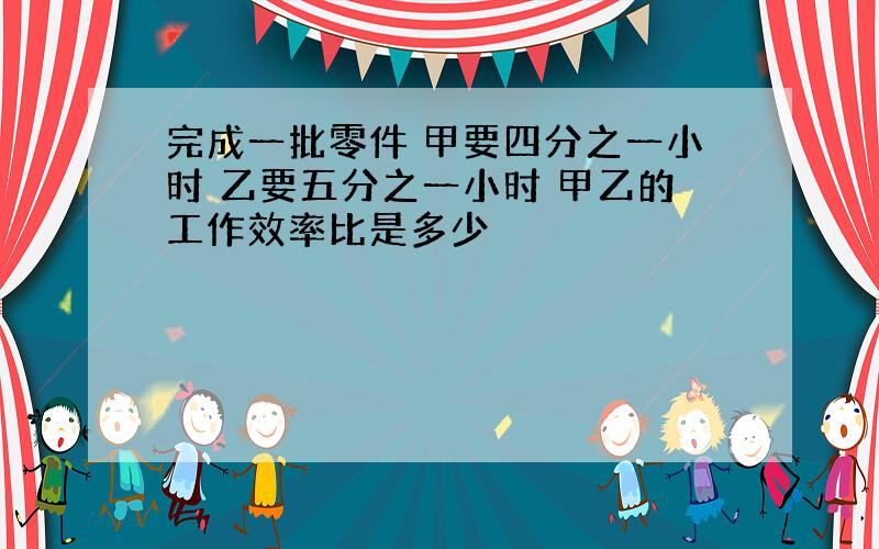 完成一批零件 甲要四分之一小时 乙要五分之一小时 甲乙的工作效率比是多少