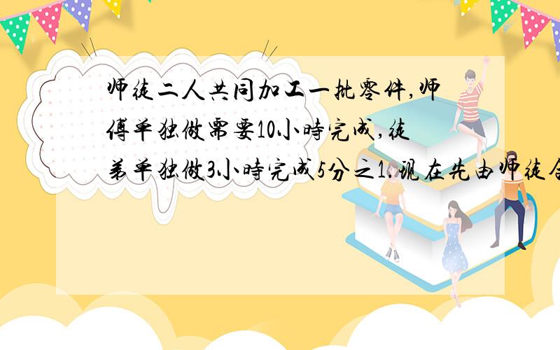 师徒二人共同加工一批零件,师傅单独做需要10小时完成,徒弟单独做3小时完成5分之1.现在先由师徒合做3小时后,徒弟家中有