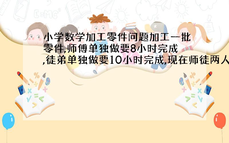 小学数学加工零件问题加工一批零件,师傅单独做要8小时完成,徒弟单独做要10小时完成,现在师徒两人同时加工,完工时师傅比徒