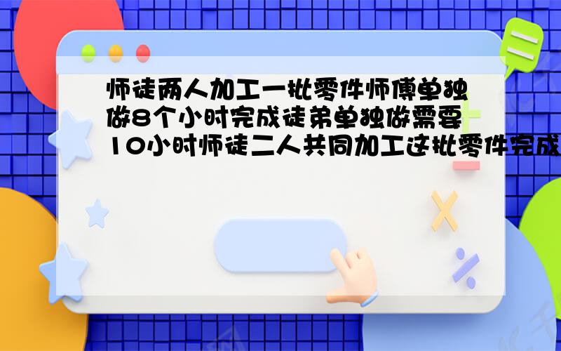 师徒两人加工一批零件师傅单独做8个小时完成徒弟单独做需要10小时师徒二人共同加工这批零件完成时师傅加