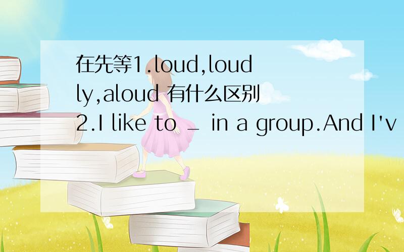 在先等1.loud,loudly,aloud 有什么区别2.I like to _ in a group.And I'v