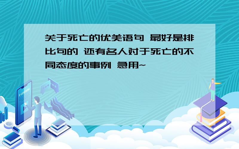 关于死亡的优美语句 最好是排比句的 还有名人对于死亡的不同态度的事例 急用~