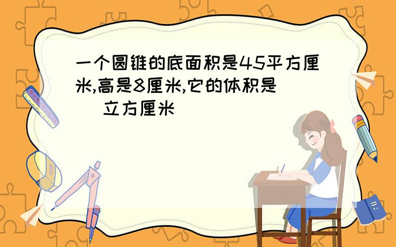 一个圆锥的底面积是45平方厘米,高是8厘米,它的体积是（ ）立方厘米