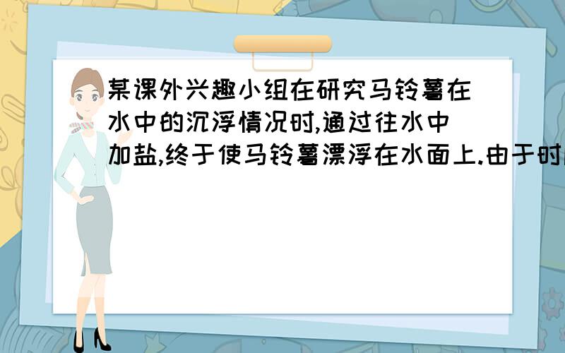 某课外兴趣小组在研究马铃薯在水中的沉浮情况时,通过往水中加盐,终于使马铃薯漂浮在水面上.由于时间关系当时并没有及时收拾实