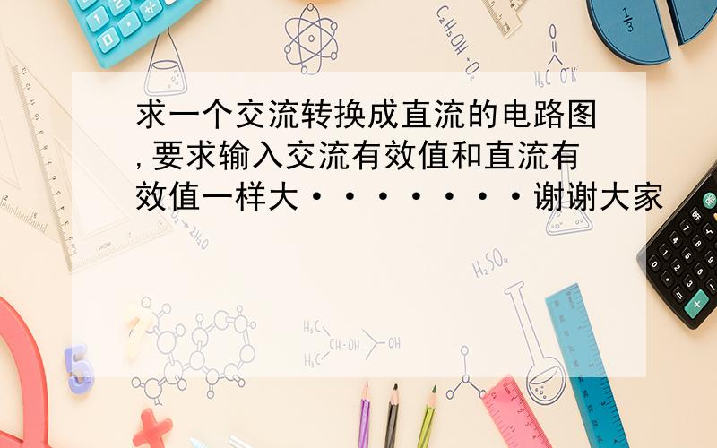 求一个交流转换成直流的电路图,要求输入交流有效值和直流有效值一样大·······谢谢大家