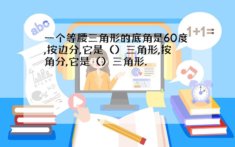 一个等腰三角形的底角是60度,按边分,它是（）三角形,按角分,它是（）三角形.