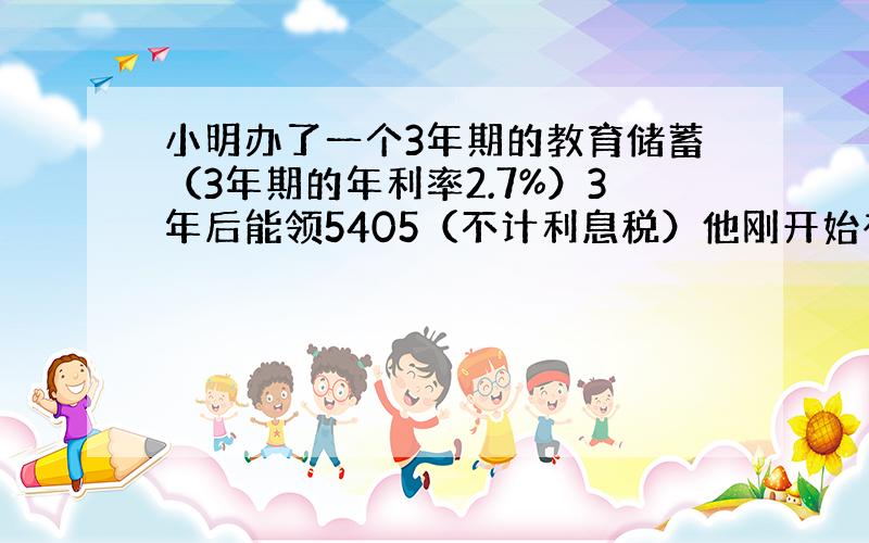 小明办了一个3年期的教育储蓄（3年期的年利率2.7%）3年后能领5405（不计利息税）他刚开始存入了多少钱?