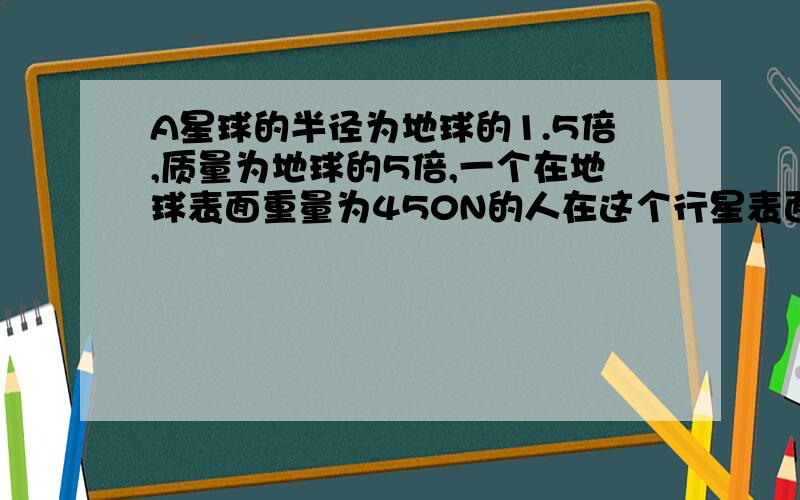 A星球的半径为地球的1.5倍,质量为地球的5倍,一个在地球表面重量为450N的人在这个行星表面的重量约为?