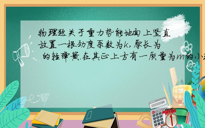 物理题关于重力势能地面上竖直放置一根劲度系数为k,原长为 的轻弹簧.在其正上方有一质量为m的小球从h高处自由落到轻弹簧上