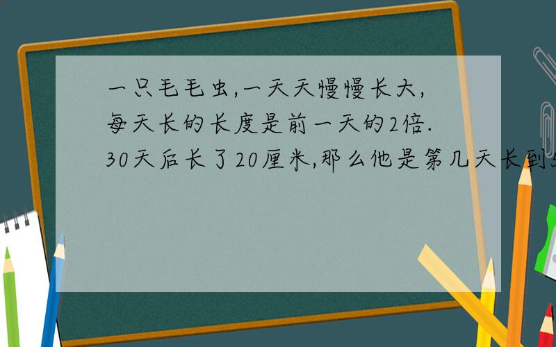 一只毛毛虫,一天天慢慢长大,每天长的长度是前一天的2倍.30天后长了20厘米,那么他是第几天长到5厘米的啊