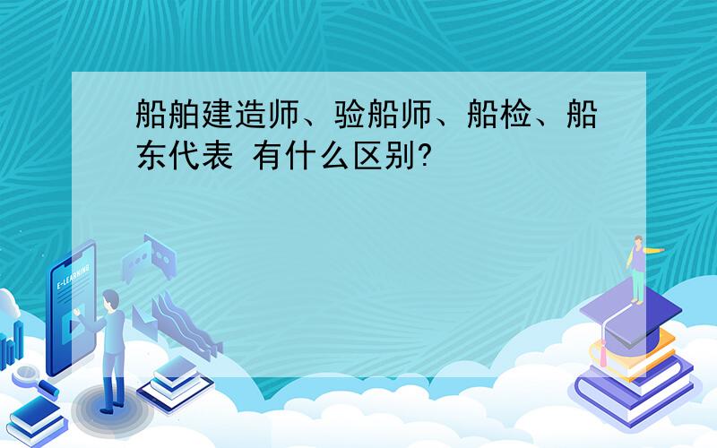 船舶建造师、验船师、船检、船东代表 有什么区别?