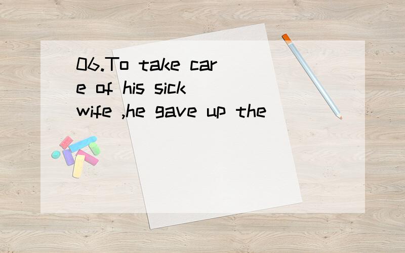 06.To take care of his sick wife ,he gave up the __________