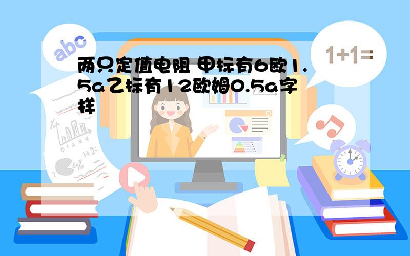 两只定值电阻 甲标有6欧1.5a乙标有12欧姆0.5a字样