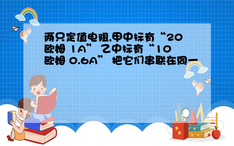 两只定值电阻,甲中标有“20欧姆 1A” 乙中标有“10欧姆 0.6A” 把它们串联在同一