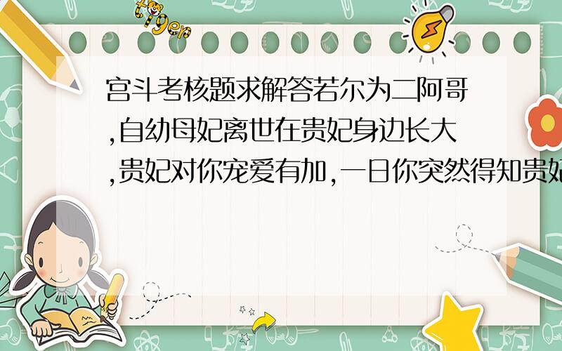 宫斗考核题求解答若尔为二阿哥,自幼母妃离世在贵妃身边长大,贵妃对你宠爱有加,一日你突然得知贵妃乃你杀母仇人,你将如何?