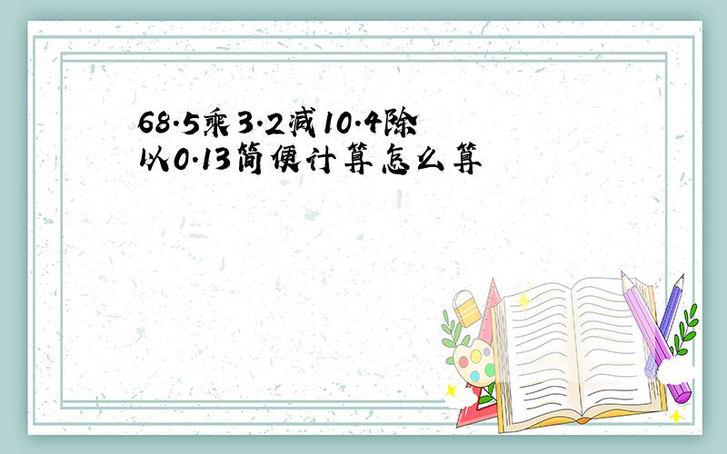 68.5乘3.2减10.4除以0.13简便计算怎么算