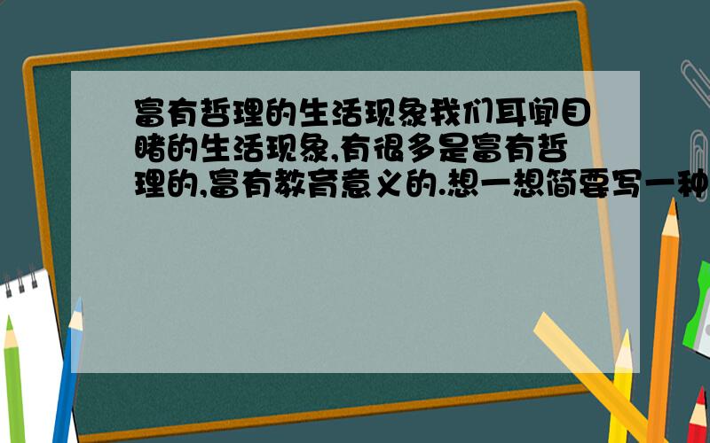 富有哲理的生活现象我们耳闻目睹的生活现象,有很多是富有哲理的,富有教育意义的.想一想简要写一种生活现象,注意反映一定的道