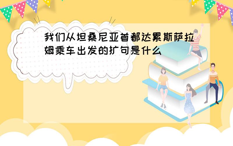 我们从坦桑尼亚首都达累斯萨拉姆乘车出发的扩句是什么