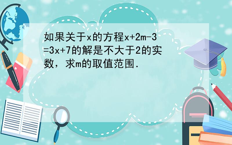 如果关于x的方程x+2m-3=3x+7的解是不大于2的实数，求m的取值范围．