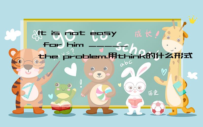 It is not easy for him _____the problem.用think的什么形式