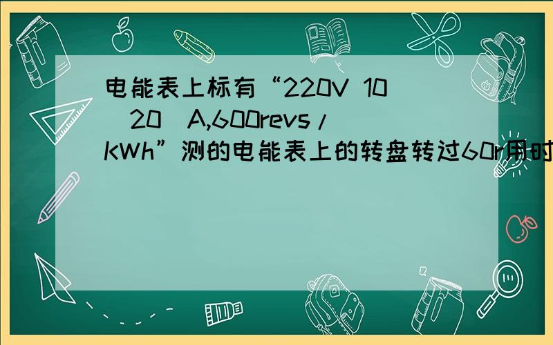 电能表上标有“220V 10(20)A,600revs/KWh”测的电能表上的转盘转过60r用时2min,则这段时间消耗