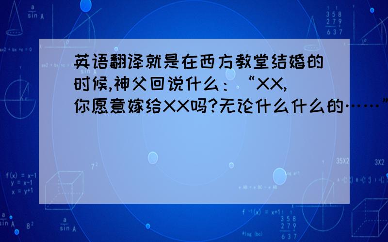 英语翻译就是在西方教堂结婚的时候,神父回说什么：“XX,你愿意嫁给XX吗?无论什么什么的……”希望各位知道的,给我个全的