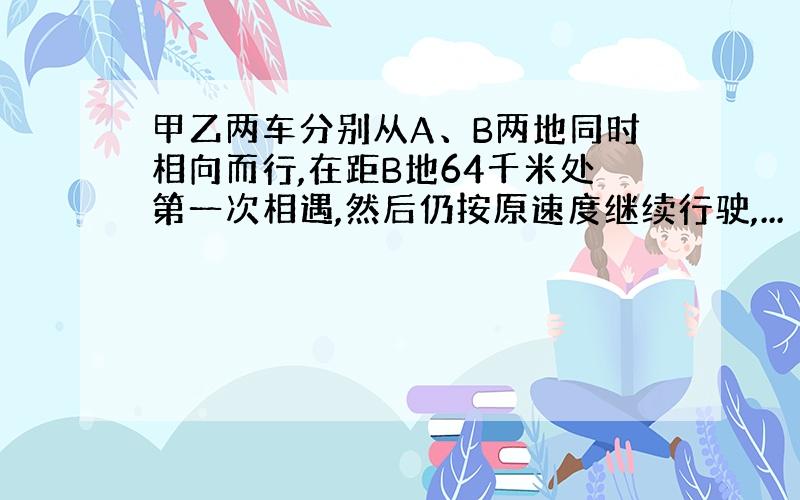 甲乙两车分别从A、B两地同时相向而行,在距B地64千米处第一次相遇,然后仍按原速度继续行驶,...