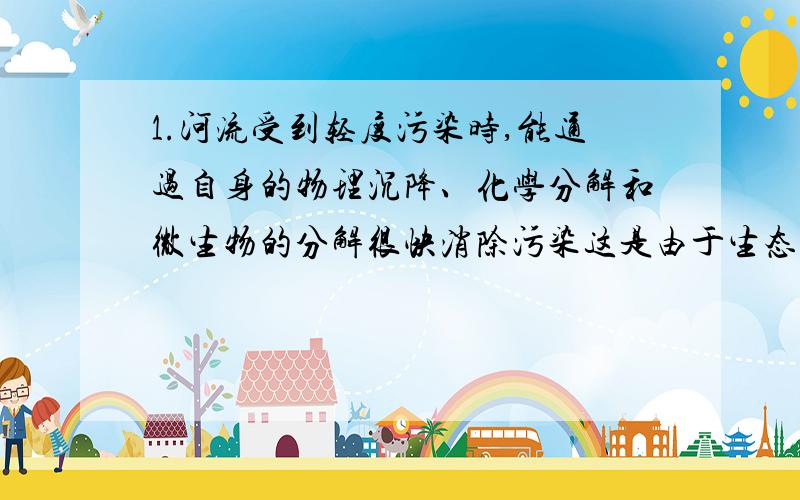 1.河流受到轻度污染时,能通过自身的物理沉降、化学分解和微生物的分解很快消除污染这是由于生态系统具有