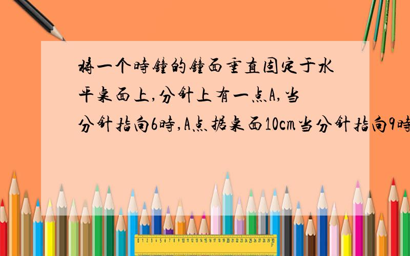 将一个时钟的钟面垂直固定于水平桌面上,分针上有一点A,当分针指向6时,A点据桌面10cm当分针指向9时A据桌