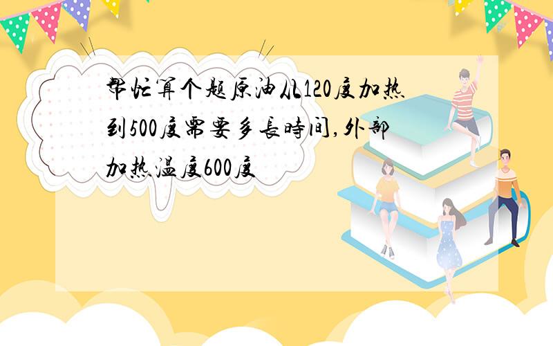 帮忙算个题原油从120度加热到500度需要多长时间,外部加热温度600度