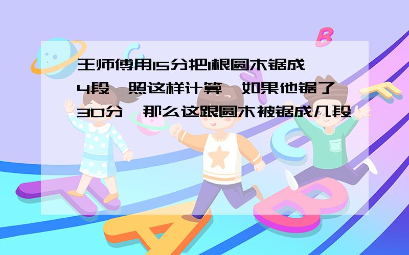 王师傅用15分把1根圆木锯成4段,照这样计算,如果他锯了30分,那么这跟圆木被锯成几段