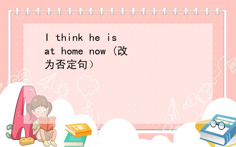 I think he is at home now (改为否定句）