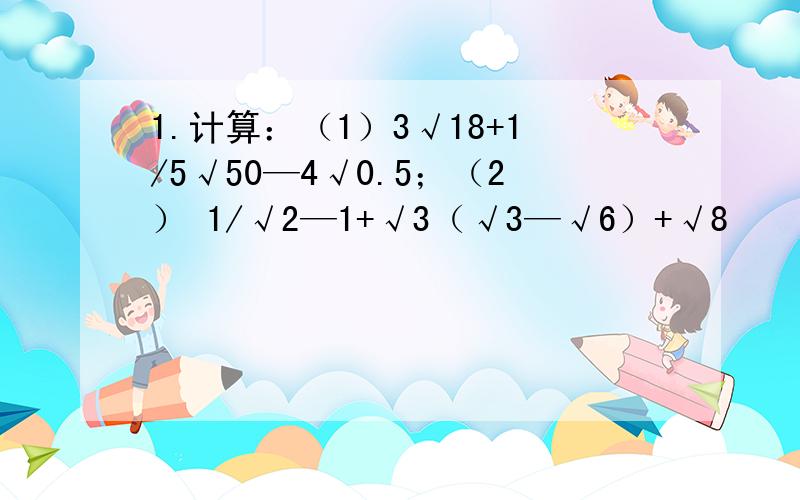 1.计算：（1）3√18+1/5√50—4√0.5；（2） 1/√2—1+√3（√3—√6）+√8