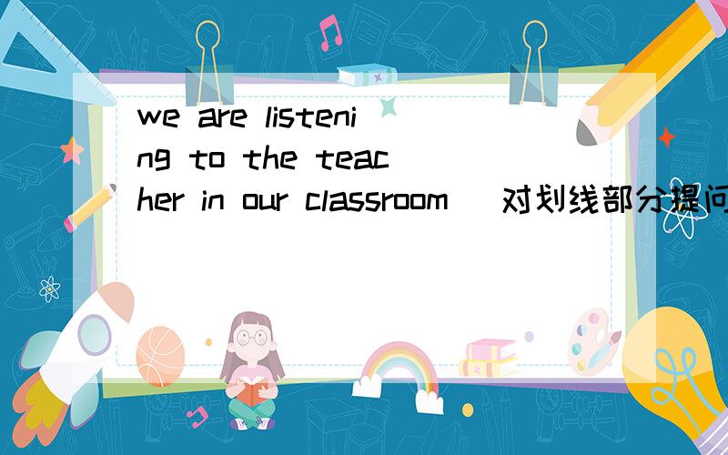 we are listening to the teacher in our classroom (对划线部分提问) 空