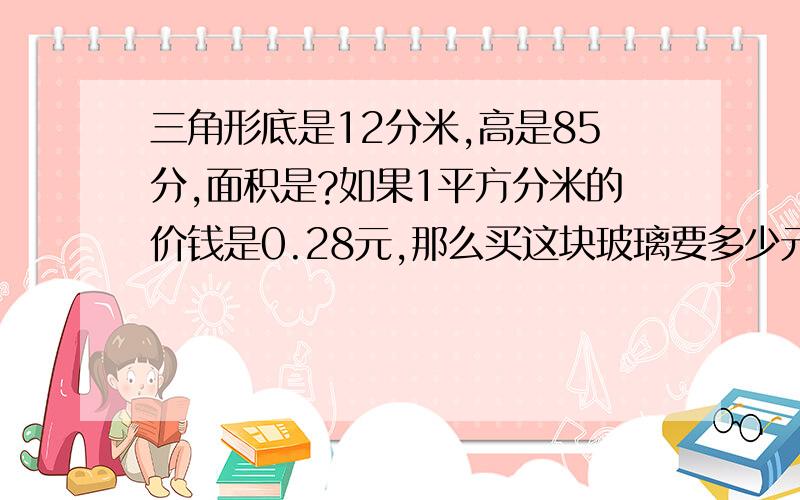 三角形底是12分米,高是85分,面积是?如果1平方分米的价钱是0.28元,那么买这块玻璃要多少元,是不是285.6元