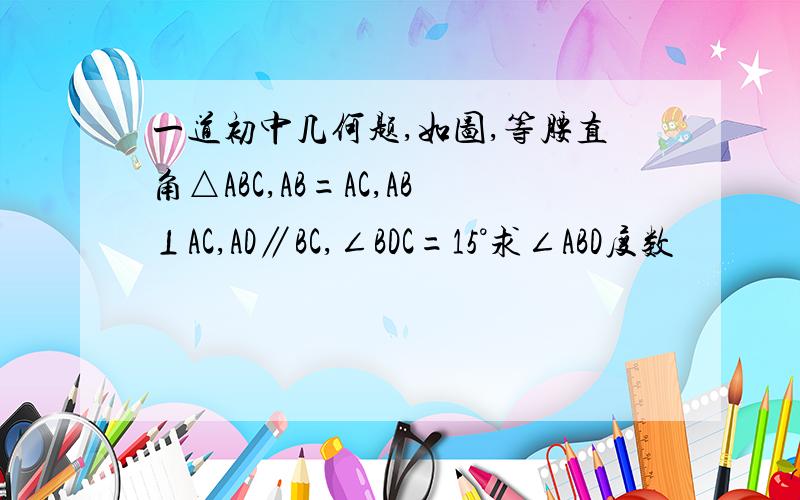 一道初中几何题,如图,等腰直角△ABC,AB=AC,AB⊥AC,AD∥BC,∠BDC=15°求∠ABD度数