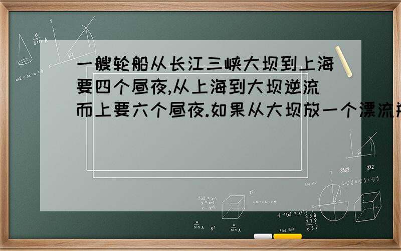 一艘轮船从长江三峡大坝到上海要四个昼夜,从上海到大坝逆流而上要六个昼夜.如果从大坝放一个漂流瓶顺水飘到上海要几个昼夜?