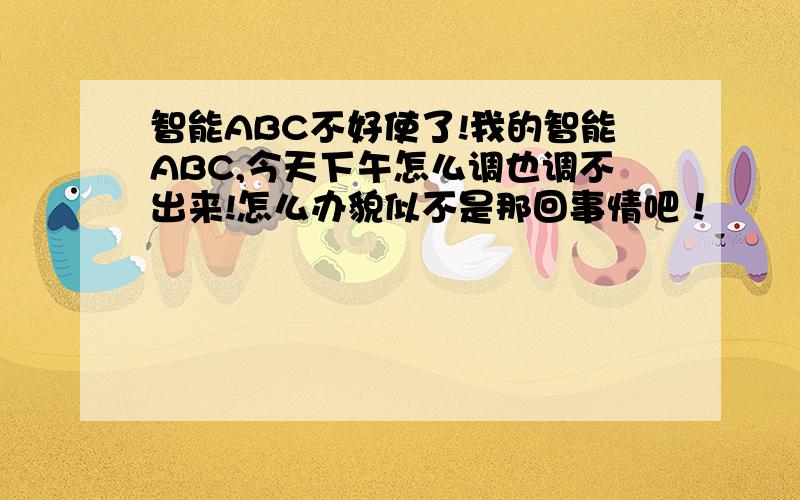 智能ABC不好使了!我的智能ABC,今天下午怎么调也调不出来!怎么办貌似不是那回事情吧！