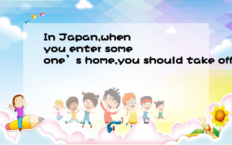 In Japan,when you enter someone’s home,you should take off y