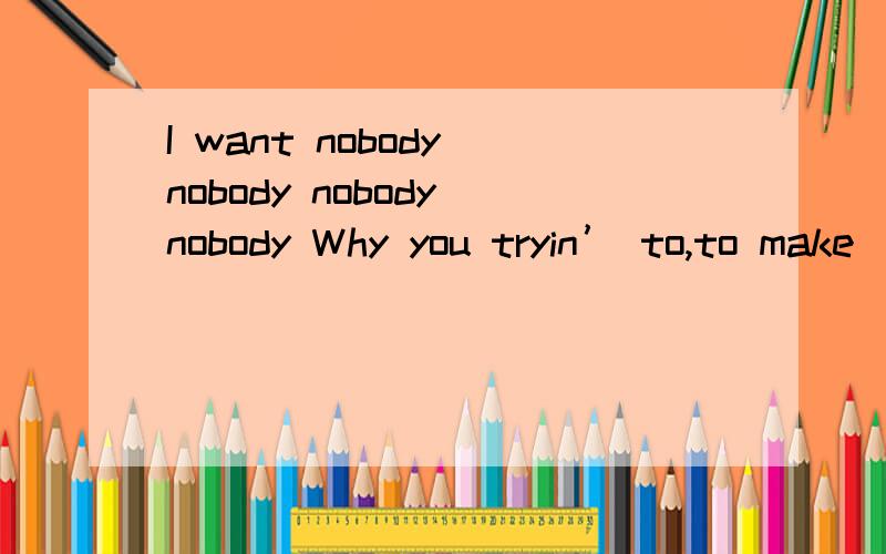 I want nobody nobody nobody nobody Why you tryin’ to,to make