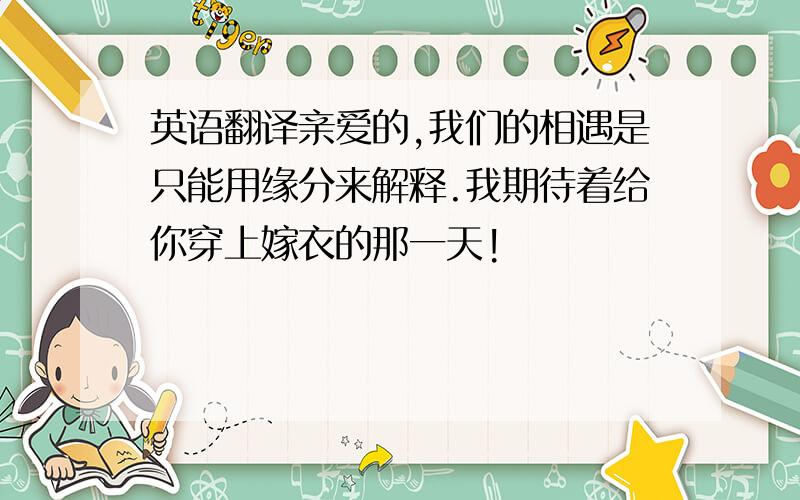 英语翻译亲爱的,我们的相遇是只能用缘分来解释.我期待着给你穿上嫁衣的那一天!